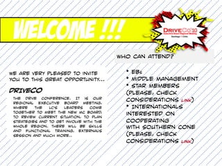 Welcome !!!
                                          Who can attend?

We are very pleased to invite               * EBs
you to this great opportunity...            * Middle Management
                                            * Star Members
drIVEcO                                     (please, check
 The Drive Conference. It is our
 Regional Executive Board Meeting,
                                            considerations link)
 where    the   LC's  leaders     come      * Internationals
 together to meet the new MC Board,
 to review current situation, to plan
                                            interested on
 strategies and to get involve with the     cooperating
 whole region. There will be skills         with Southern Cone
 and functional training, external's
 session and much more..                    (please, check
                                            considerations link)
 