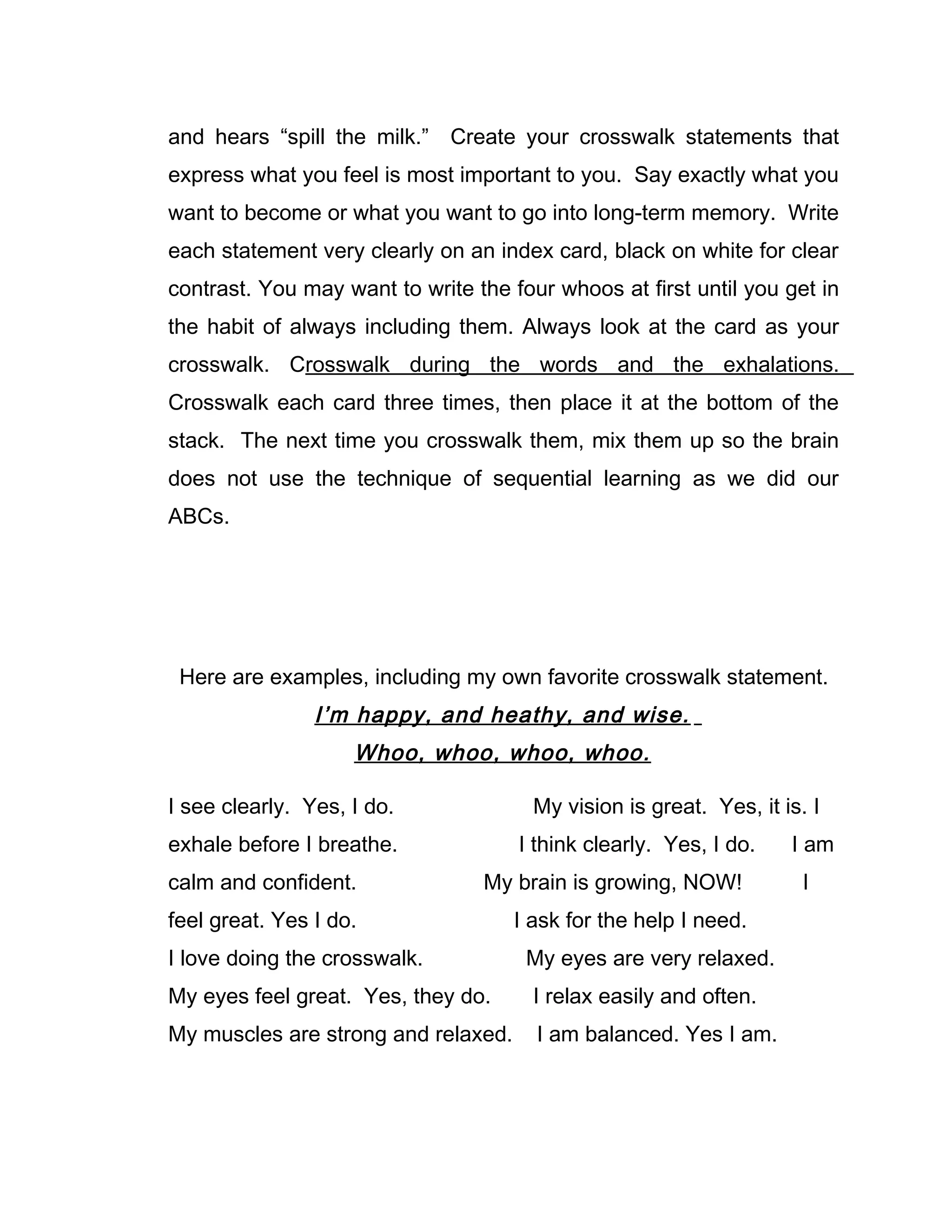 and hears “spill the milk.” Create your crosswalk statements that
express what you feel is most important to you. Say exactly what you
want to become or what you want to go into long-term memory. Write
each statement very clearly on an index card, black on white for clear
contrast. You may want to write the four whoos at first until you get in
the habit of always including them. Always look at the card as your
crosswalk. Crosswalk during the words and the exhalations.
Crosswalk each card three times, then place it at the bottom of the
stack. The next time you crosswalk them, mix them up so the brain
does not use the technique of sequential learning as we did our
ABCs.




 Here are examples, including my own favorite crosswalk statement.
                I’m happy, and heathy, and wise.
                    Whoo, whoo, whoo, whoo.

I see clearly. Yes, I do.              My vision is great. Yes, it is. I
exhale before I breathe.             I think clearly. Yes, I do.    I am
calm and confident.              My brain is growing, NOW!            I
feel great. Yes I do.                I ask for the help I need.
I love doing the crosswalk.           My eyes are very relaxed.
My eyes feel great. Yes, they do.      I relax easily and often.
My muscles are strong and relaxed.     I am balanced. Yes I am.
 