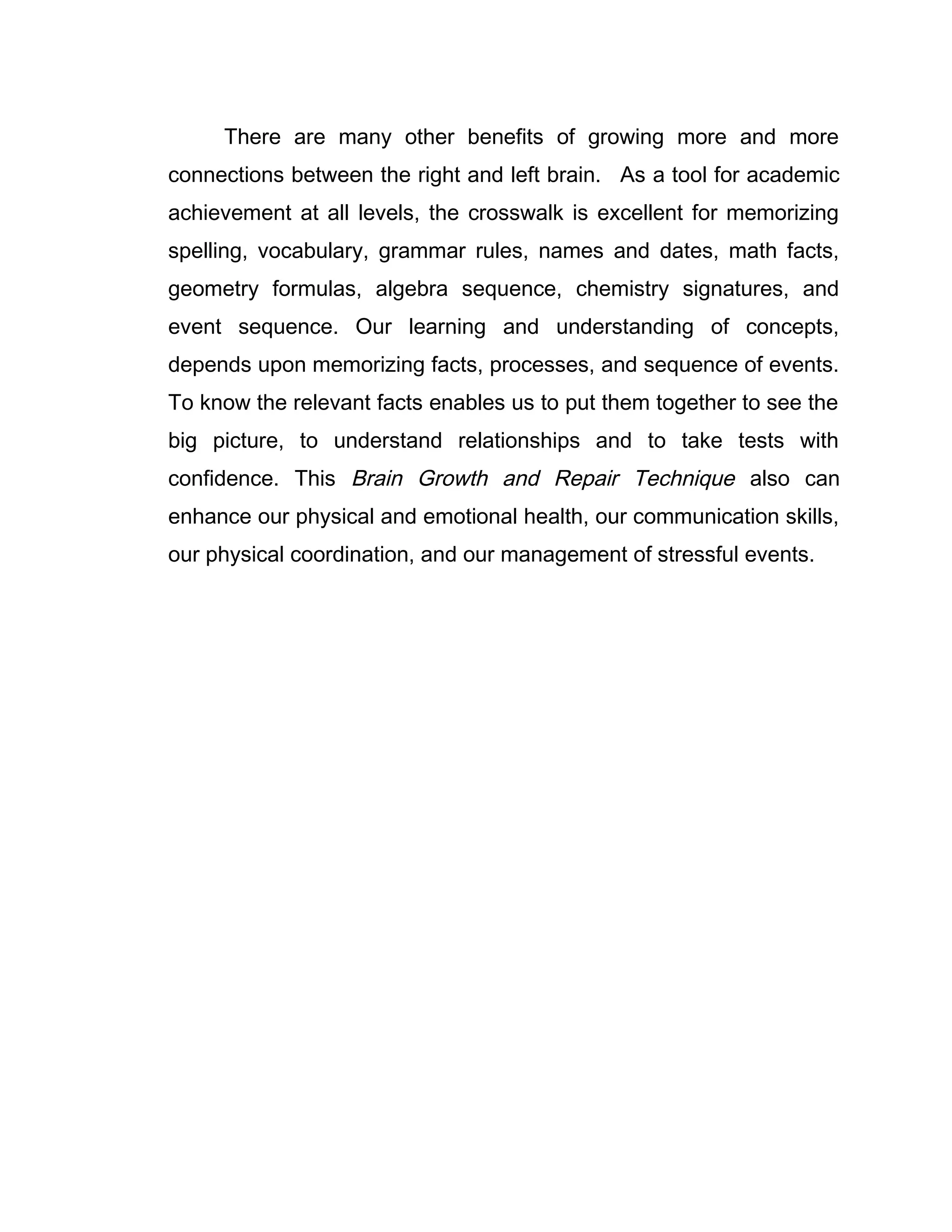 There are many other benefits of growing more and more
connections between the right and left brain. As a tool for academic
achievement at all levels, the crosswalk is excellent for memorizing
spelling, vocabulary, grammar rules, names and dates, math facts,
geometry formulas, algebra sequence, chemistry signatures, and
event sequence. Our learning and understanding of concepts,
depends upon memorizing facts, processes, and sequence of events.
To know the relevant facts enables us to put them together to see the
big picture, to understand relationships and to take tests with
confidence. This Brain Growth and Repair Technique also can
enhance our physical and emotional health, our communication skills,
our physical coordination, and our management of stressful events.
 