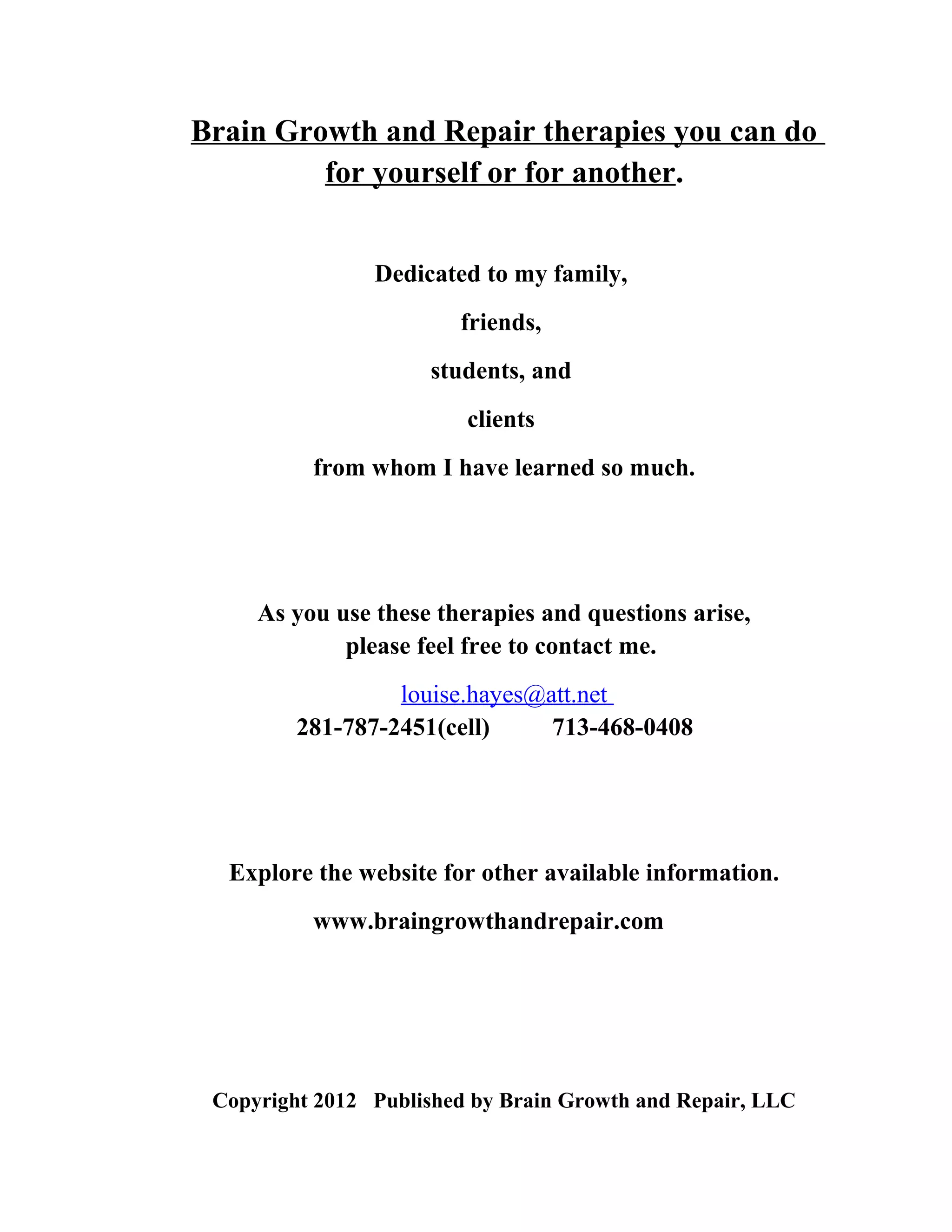 Brain Growth and Repair therapies you can do
         for yourself or for another.


                Dedicated to my family,
                        friends,
                     students, and
                         clients
          from whom I have learned so much.




     As you use these therapies and questions arise,
             please feel free to contact me.
                  louise.hayes@att.net
         281-787-2451(cell)     713-468-0408




  Explore the website for other available information.
          www.braingrowthandrepair.com




 Copyright 2012 Published by Brain Growth and Repair, LLC
 