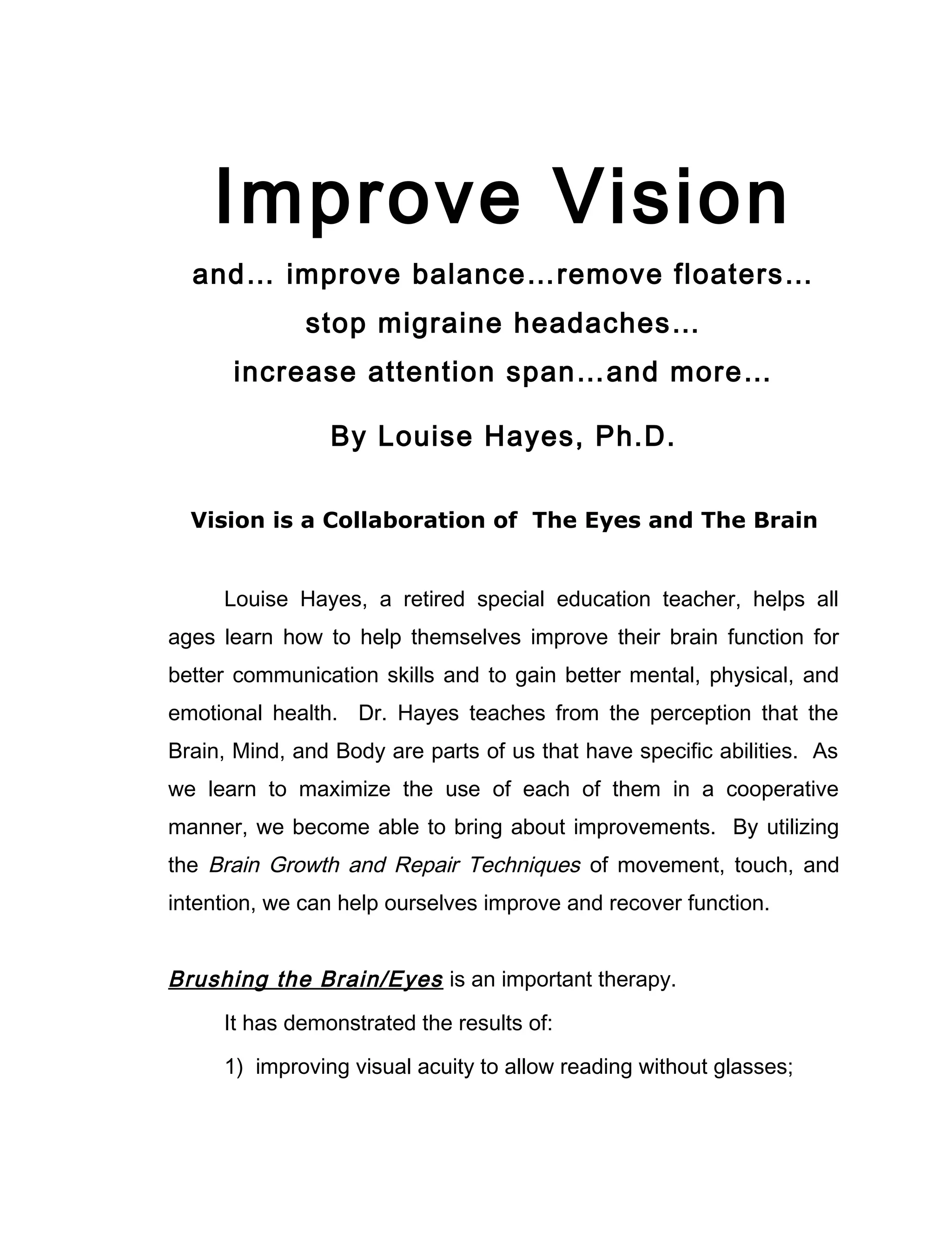 Improve Vision
  and… improve balance…remove floaters…
              stop migraine headaches…
      increase attention span…and more…

                By Louise Hayes, Ph.D.

  Vision is a Collaboration of The Eyes and The Brain


     Louise Hayes, a retired special education teacher, helps all
ages learn how to help themselves improve their brain function for
better communication skills and to gain better mental, physical, and
emotional health. Dr. Hayes teaches from the perception that the
Brain, Mind, and Body are parts of us that have specific abilities. As
we learn to maximize the use of each of them in a cooperative
manner, we become able to bring about improvements. By utilizing
the Brain Growth and Repair Techniques of movement, touch, and
intention, we can help ourselves improve and recover function.


Brushing the Brain/Eyes is an important therapy.
     It has demonstrated the results of:

     1) improving visual acuity to allow reading without glasses;
 