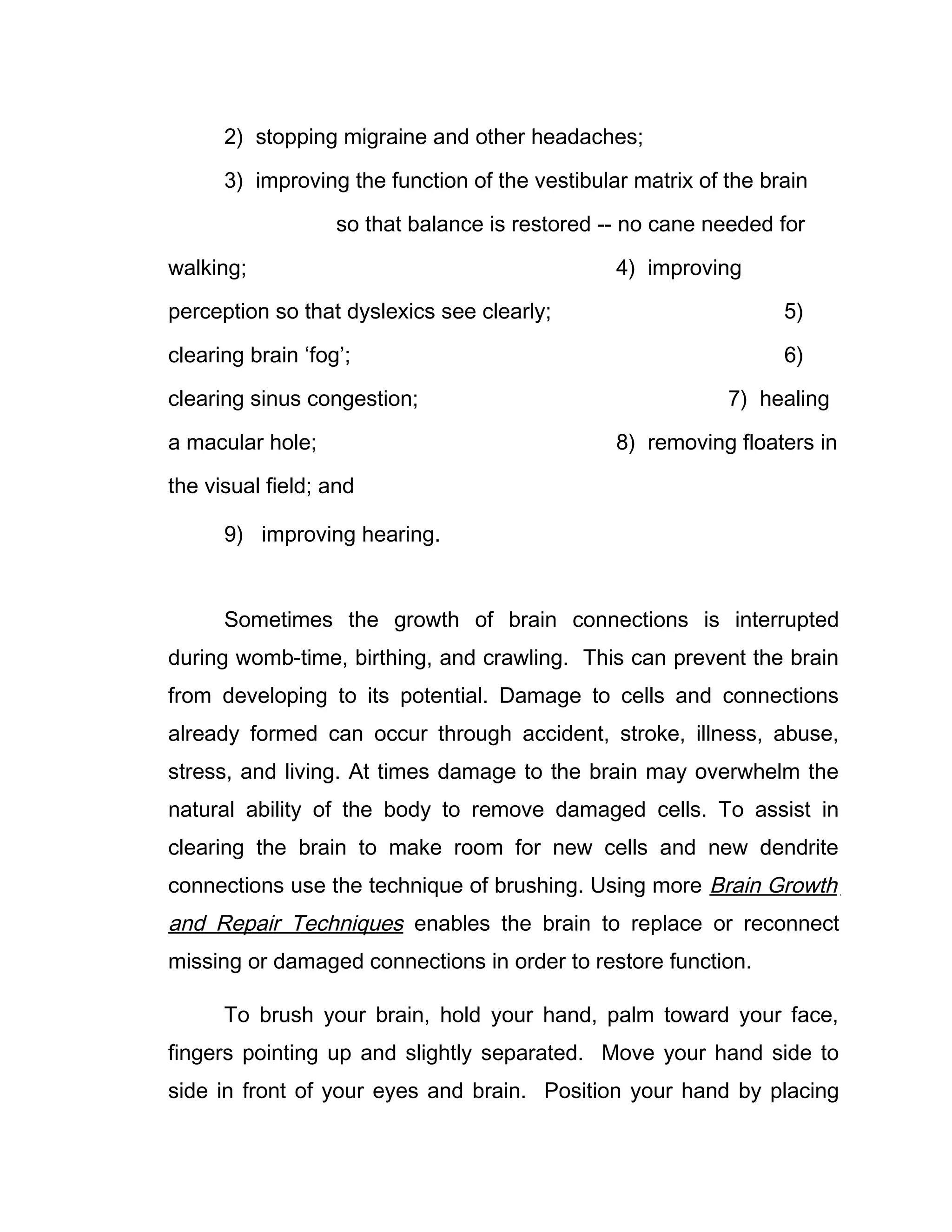2) stopping migraine and other headaches;

      3) improving the function of the vestibular matrix of the brain

                   so that balance is restored -- no cane needed for

walking;                                        4) improving

perception so that dyslexics see clearly;                         5)

clearing brain ‘fog’;                                             6)

clearing sinus congestion;                                  7) healing

a macular hole;                                 8) removing floaters in

the visual field; and

      9) improving hearing.


      Sometimes the growth of brain connections is interrupted
during womb-time, birthing, and crawling. This can prevent the brain
from developing to its potential. Damage to cells and connections
already formed can occur through accident, stroke, illness, abuse,
stress, and living. At times damage to the brain may overwhelm the
natural ability of the body to remove damaged cells. To assist in
clearing the brain to make room for new cells and new dendrite
connections use the technique of brushing. Using more Brain Growth
and Repair Techniques enables the brain to replace or reconnect
missing or damaged connections in order to restore function.

      To brush your brain, hold your hand, palm toward your face,
fingers pointing up and slightly separated. Move your hand side to
side in front of your eyes and brain. Position your hand by placing
 