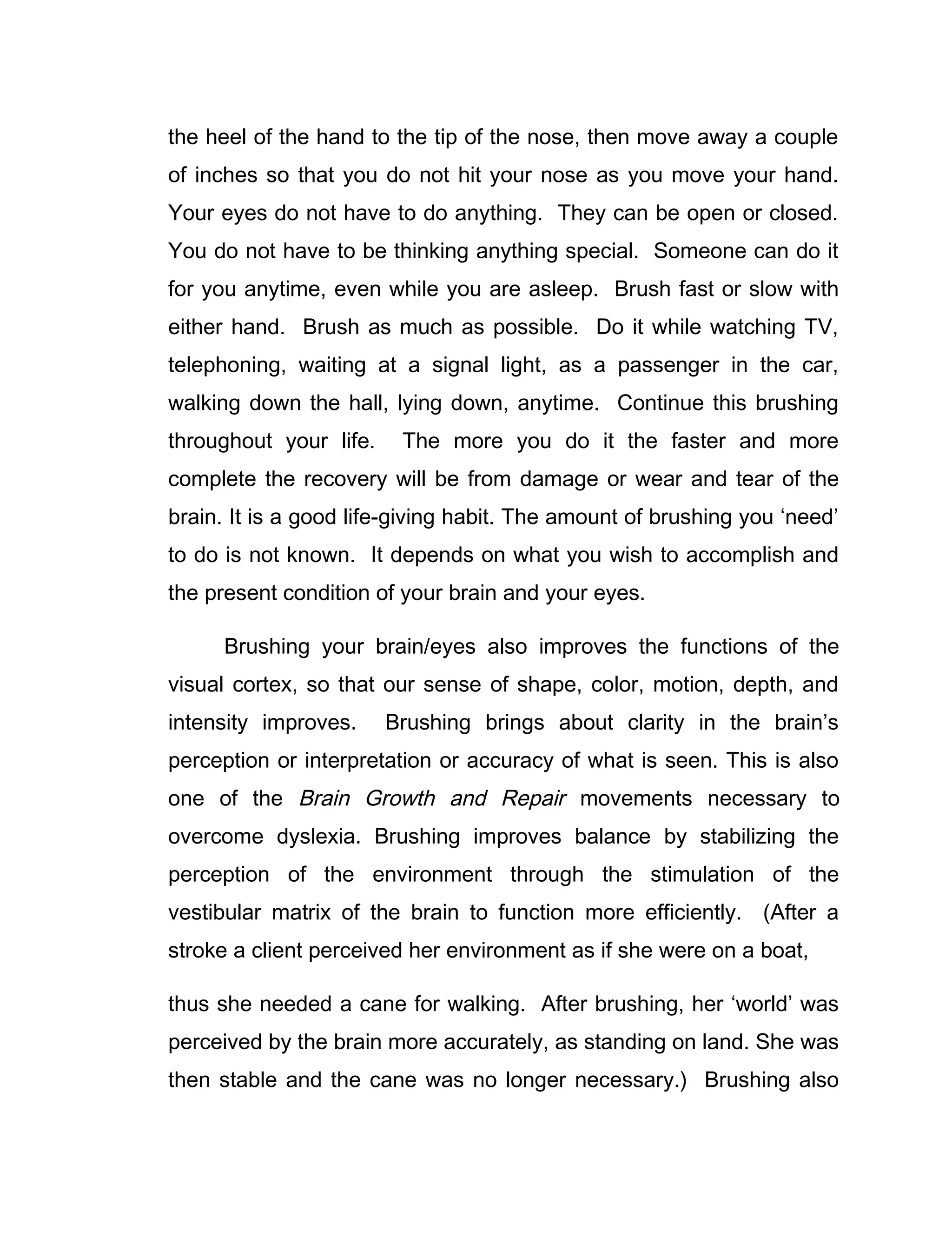 the heel of the hand to the tip of the nose, then move away a couple
of inches so that you do not hit your nose as you move your hand.
Your eyes do not have to do anything. They can be open or closed.
You do not have to be thinking anything special. Someone can do it
for you anytime, even while you are asleep. Brush fast or slow with
either hand. Brush as much as possible. Do it while watching TV,
telephoning, waiting at a signal light, as a passenger in the car,
walking down the hall, lying down, anytime. Continue this brushing
throughout your life.    The more you do it the faster and more
complete the recovery will be from damage or wear and tear of the
brain. It is a good life-giving habit. The amount of brushing you ‘need’
to do is not known. It depends on what you wish to accomplish and
the present condition of your brain and your eyes.

      Brushing your brain/eyes also improves the functions of the
visual cortex, so that our sense of shape, color, motion, depth, and
intensity improves.     Brushing brings about clarity in the brain’s
perception or interpretation or accuracy of what is seen. This is also
one of the Brain Growth and Repair movements necessary to
overcome dyslexia. Brushing improves balance by stabilizing the
perception of the environment through the stimulation of the
vestibular matrix of the brain to function more efficiently. (After a
stroke a client perceived her environment as if she were on a boat,

thus she needed a cane for walking. After brushing, her ‘world’ was
perceived by the brain more accurately, as standing on land. She was
then stable and the cane was no longer necessary.) Brushing also
 