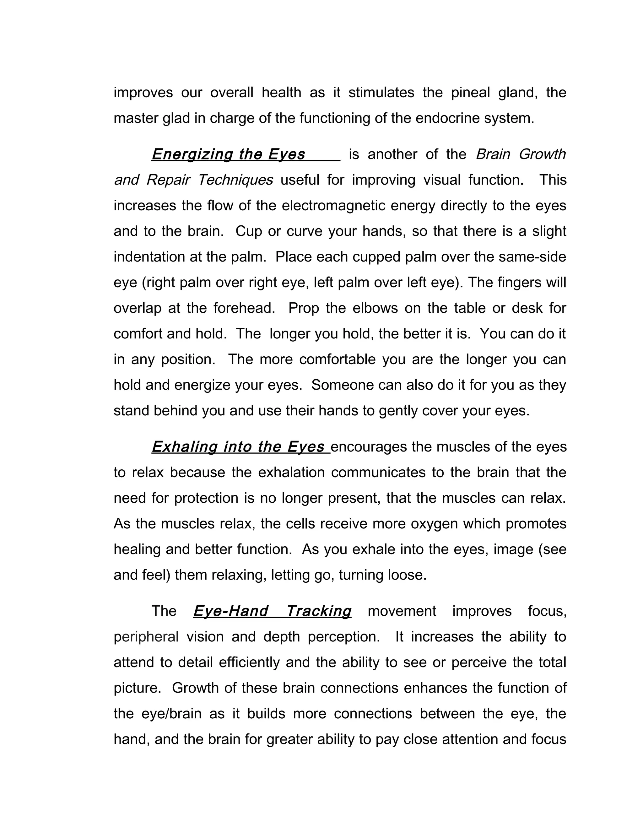 improves our overall health as it stimulates the pineal gland, the
master glad in charge of the functioning of the endocrine system.

      Energizing the Eyes             is another of the Brain Growth
and Repair Techniques useful for improving visual function.          This
increases the flow of the electromagnetic energy directly to the eyes
and to the brain. Cup or curve your hands, so that there is a slight
indentation at the palm. Place each cupped palm over the same-side
eye (right palm over right eye, left palm over left eye). The fingers will
overlap at the forehead. Prop the elbows on the table or desk for
comfort and hold. The longer you hold, the better it is. You can do it
in any position. The more comfortable you are the longer you can
hold and energize your eyes. Someone can also do it for you as they
stand behind you and use their hands to gently cover your eyes.

      Exhaling into the Eyes encourages the muscles of the eyes
to relax because the exhalation communicates to the brain that the
need for protection is no longer present, that the muscles can relax.
As the muscles relax, the cells receive more oxygen which promotes
healing and better function. As you exhale into the eyes, image (see
and feel) them relaxing, letting go, turning loose.

      The   Eye-Hand        Tracking     movement      improves    focus,
peripheral vision and depth perception.       It increases the ability to
attend to detail efficiently and the ability to see or perceive the total
picture. Growth of these brain connections enhances the function of
the eye/brain as it builds more connections between the eye, the
hand, and the brain for greater ability to pay close attention and focus
 