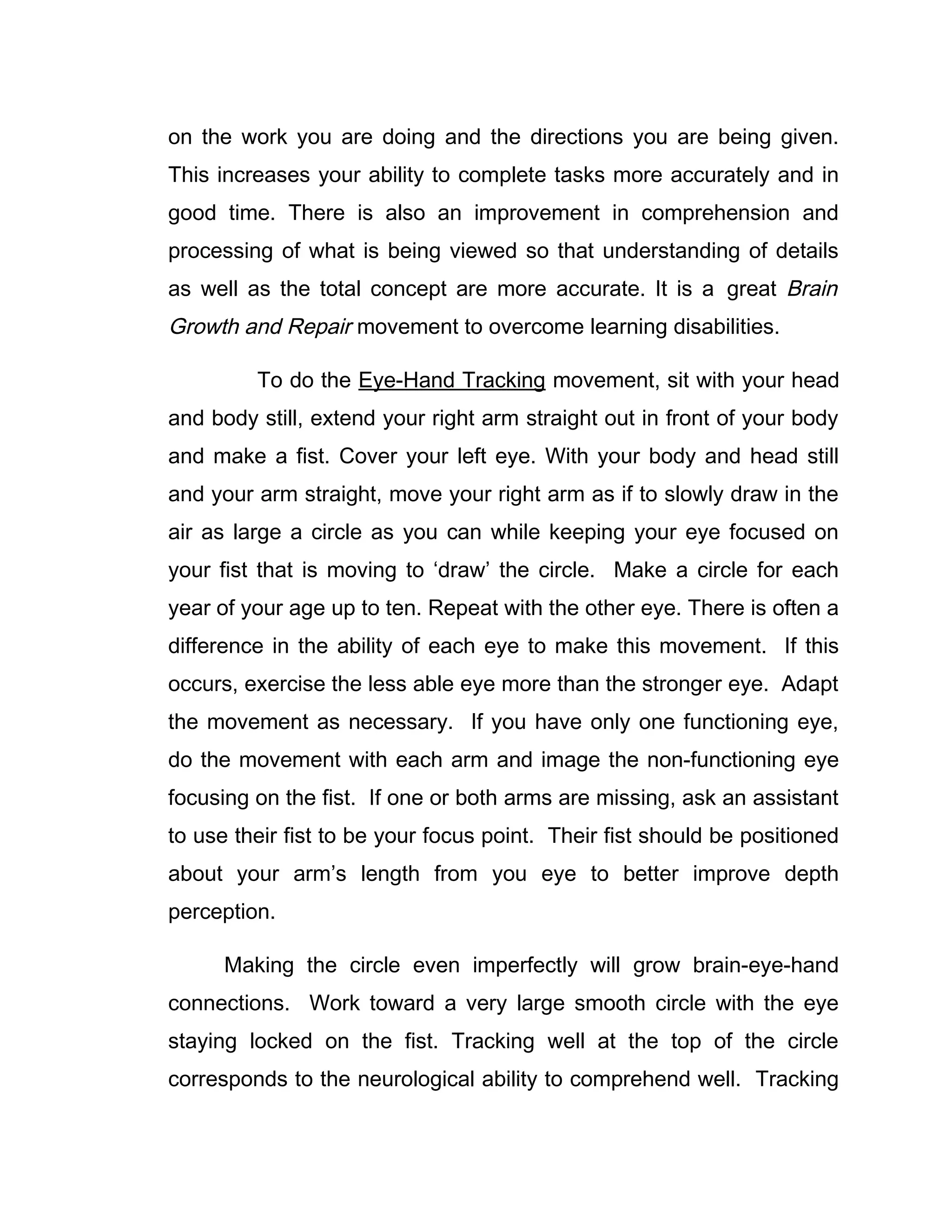 on the work you are doing and the directions you are being given.
This increases your ability to complete tasks more accurately and in
good time. There is also an improvement in comprehension and
processing of what is being viewed so that understanding of details
as well as the total concept are more accurate. It is a great Brain
Growth and Repair movement to overcome learning disabilities.

         To do the Eye-Hand Tracking movement, sit with your head
and body still, extend your right arm straight out in front of your body
and make a fist. Cover your left eye. With your body and head still
and your arm straight, move your right arm as if to slowly draw in the
air as large a circle as you can while keeping your eye focused on
your fist that is moving to ‘draw’ the circle. Make a circle for each
year of your age up to ten. Repeat with the other eye. There is often a
difference in the ability of each eye to make this movement. If this
occurs, exercise the less able eye more than the stronger eye. Adapt
the movement as necessary. If you have only one functioning eye,
do the movement with each arm and image the non-functioning eye
focusing on the fist. If one or both arms are missing, ask an assistant
to use their fist to be your focus point. Their fist should be positioned
about your arm’s length from you eye to better improve depth
perception.

      Making the circle even imperfectly will grow brain-eye-hand
connections. Work toward a very large smooth circle with the eye
staying locked on the fist. Tracking well at the top of the circle
corresponds to the neurological ability to comprehend well. Tracking
 