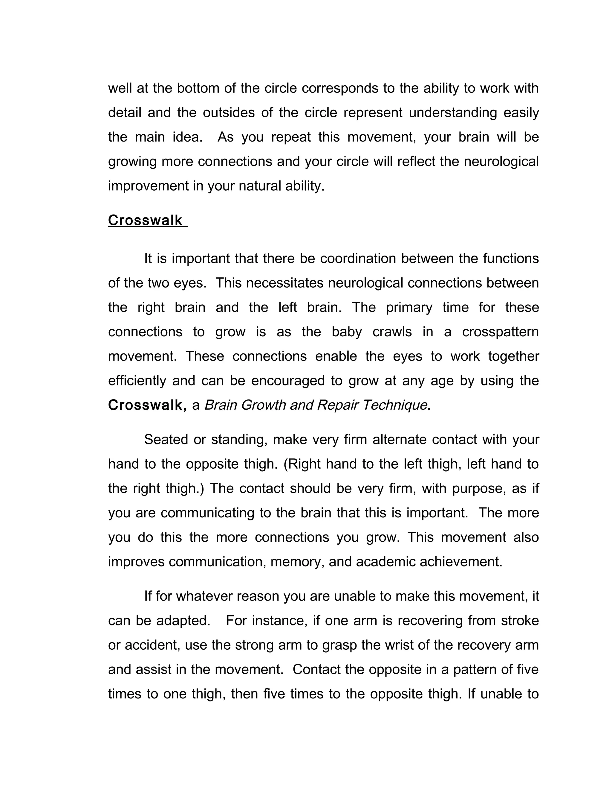 well at the bottom of the circle corresponds to the ability to work with
detail and the outsides of the circle represent understanding easily
the main idea.    As you repeat this movement, your brain will be
growing more connections and your circle will reflect the neurological
improvement in your natural ability.

Crosswalk

      It is important that there be coordination between the functions
of the two eyes. This necessitates neurological connections between
the right brain and the left brain. The primary time for these
connections to grow is as the baby crawls in a crosspattern
movement. These connections enable the eyes to work together
efficiently and can be encouraged to grow at any age by using the
Crosswalk, a Brain Growth and Repair Technique.

      Seated or standing, make very firm alternate contact with your
hand to the opposite thigh. (Right hand to the left thigh, left hand to
the right thigh.) The contact should be very firm, with purpose, as if
you are communicating to the brain that this is important. The more
you do this the more connections you grow. This movement also
improves communication, memory, and academic achievement.

      If for whatever reason you are unable to make this movement, it
can be adapted.    For instance, if one arm is recovering from stroke
or accident, use the strong arm to grasp the wrist of the recovery arm
and assist in the movement. Contact the opposite in a pattern of five
times to one thigh, then five times to the opposite thigh. If unable to
 