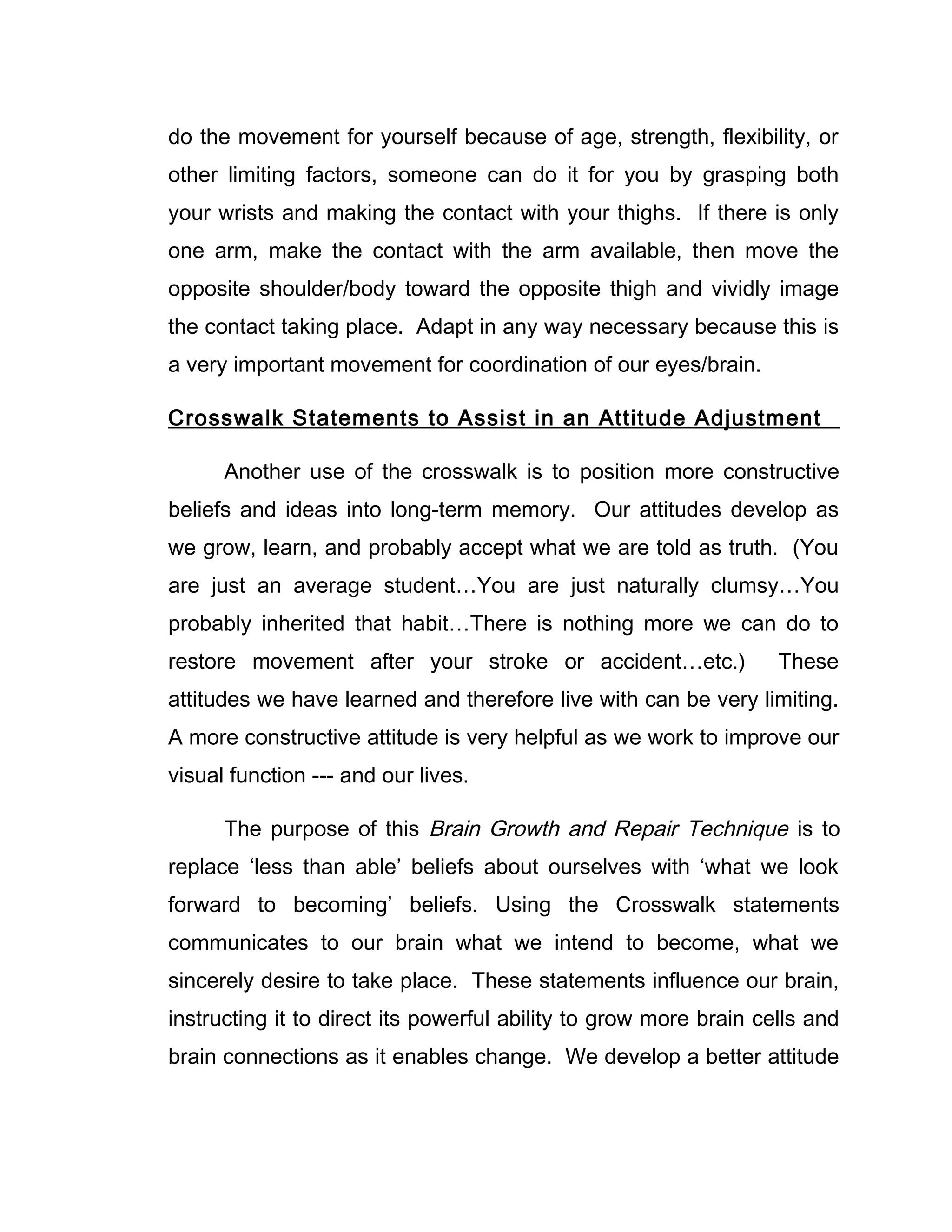 do the movement for yourself because of age, strength, flexibility, or
other limiting factors, someone can do it for you by grasping both
your wrists and making the contact with your thighs. If there is only
one arm, make the contact with the arm available, then move the
opposite shoulder/body toward the opposite thigh and vividly image
the contact taking place. Adapt in any way necessary because this is
a very important movement for coordination of our eyes/brain.

Crosswalk Statements to Assist in an Attitude Adjustment

      Another use of the crosswalk is to position more constructive
beliefs and ideas into long-term memory. Our attitudes develop as
we grow, learn, and probably accept what we are told as truth. (You
are just an average student…You are just naturally clumsy…You
probably inherited that habit…There is nothing more we can do to
restore movement after your stroke or accident…etc.)               These
attitudes we have learned and therefore live with can be very limiting.
A more constructive attitude is very helpful as we work to improve our
visual function --- and our lives.

      The purpose of this Brain Growth and Repair Technique is to
replace ‘less than able’ beliefs about ourselves with ‘what we look
forward to becoming’ beliefs. Using the Crosswalk statements
communicates to our brain what we intend to become, what we
sincerely desire to take place. These statements influence our brain,
instructing it to direct its powerful ability to grow more brain cells and
brain connections as it enables change. We develop a better attitude
 