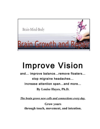 Improve Vision
and… improve balance…remove floaters…
         stop migraine headaches…
   increase attention span…and more…
             By Louise Hayes, Ph.D.

The brain grows new cells and connections every day.
                Grow yours
   through touch, movement, and intention.
 
