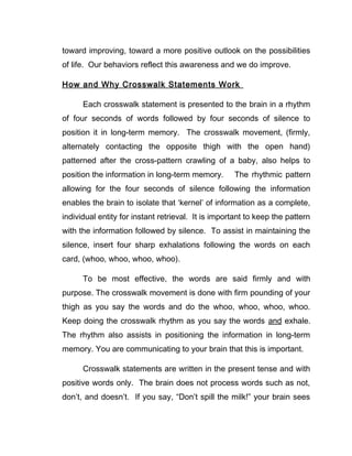 toward improving, toward a more positive outlook on the possibilities
of life. Our behaviors reflect this awareness and we do improve.

How and Why Crosswalk Statements Work

      Each crosswalk statement is presented to the brain in a rhythm
of four seconds of words followed by four seconds of silence to
position it in long-term memory. The crosswalk movement, (firmly,
alternately contacting the opposite thigh with the open hand)
patterned after the cross-pattern crawling of a baby, also helps to
position the information in long-term memory.       The rhythmic pattern
allowing for the four seconds of silence following the information
enables the brain to isolate that ‘kernel’ of information as a complete,
individual entity for instant retrieval. It is important to keep the pattern
with the information followed by silence. To assist in maintaining the
silence, insert four sharp exhalations following the words on each
card, (whoo, whoo, whoo, whoo).

      To be most effective, the words are said firmly and with
purpose. The crosswalk movement is done with firm pounding of your
thigh as you say the words and do the whoo, whoo, whoo, whoo.
Keep doing the crosswalk rhythm as you say the words and exhale.
The rhythm also assists in positioning the information in long-term
memory. You are communicating to your brain that this is important.

      Crosswalk statements are written in the present tense and with
positive words only. The brain does not process words such as not,
don’t, and doesn’t. If you say, “Don’t spill the milk!” your brain sees
 