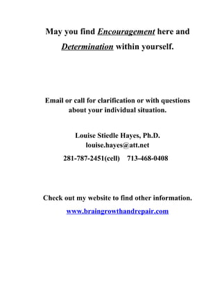 May you find Encouragement here and
     Determination within yourself.




Email or call for clarification or with questions
       about your individual situation.


          Louise Stiedle Hayes, Ph.D.
             louise.hayes@att.net
      281-787-2451(cell)   713-468-0408




Check out my website to find other information.
       www.braingrowthandrepair.com
 