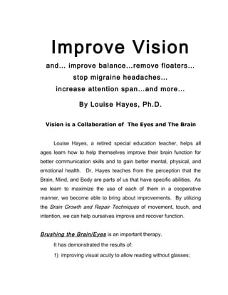 Improve Vision
  and… improve balance…remove floaters…
              stop migraine headaches…
      increase attention span…and more…

                By Louise Hayes, Ph.D.

  Vision is a Collaboration of The Eyes and The Brain


     Louise Hayes, a retired special education teacher, helps all
ages learn how to help themselves improve their brain function for
better communication skills and to gain better mental, physical, and
emotional health. Dr. Hayes teaches from the perception that the
Brain, Mind, and Body are parts of us that have specific abilities. As
we learn to maximize the use of each of them in a cooperative
manner, we become able to bring about improvements. By utilizing
the Brain Growth and Repair Techniques of movement, touch, and
intention, we can help ourselves improve and recover function.


Brushing the Brain/Eyes is an important therapy.
     It has demonstrated the results of:

     1) improving visual acuity to allow reading without glasses;
 