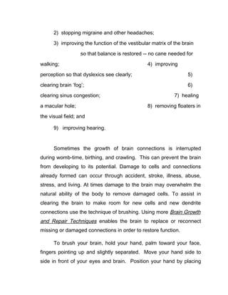 2) stopping migraine and other headaches;

      3) improving the function of the vestibular matrix of the brain

                   so that balance is restored -- no cane needed for

walking;                                        4) improving

perception so that dyslexics see clearly;                         5)

clearing brain ‘fog’;                                             6)

clearing sinus congestion;                                  7) healing

a macular hole;                                 8) removing floaters in

the visual field; and

      9) improving hearing.


      Sometimes the growth of brain connections is interrupted
during womb-time, birthing, and crawling. This can prevent the brain
from developing to its potential. Damage to cells and connections
already formed can occur through accident, stroke, illness, abuse,
stress, and living. At times damage to the brain may overwhelm the
natural ability of the body to remove damaged cells. To assist in
clearing the brain to make room for new cells and new dendrite
connections use the technique of brushing. Using more Brain Growth
and Repair Techniques enables the brain to replace or reconnect
missing or damaged connections in order to restore function.

      To brush your brain, hold your hand, palm toward your face,
fingers pointing up and slightly separated. Move your hand side to
side in front of your eyes and brain. Position your hand by placing
 