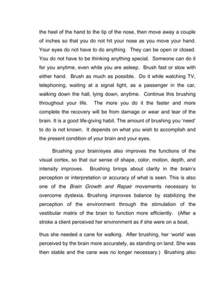 the heel of the hand to the tip of the nose, then move away a couple
of inches so that you do not hit your nose as you move your hand.
Your eyes do not have to do anything. They can be open or closed.
You do not have to be thinking anything special. Someone can do it
for you anytime, even while you are asleep. Brush fast or slow with
either hand. Brush as much as possible. Do it while watching TV,
telephoning, waiting at a signal light, as a passenger in the car,
walking down the hall, lying down, anytime. Continue this brushing
throughout your life.    The more you do it the faster and more
complete the recovery will be from damage or wear and tear of the
brain. It is a good life-giving habit. The amount of brushing you ‘need’
to do is not known. It depends on what you wish to accomplish and
the present condition of your brain and your eyes.

      Brushing your brain/eyes also improves the functions of the
visual cortex, so that our sense of shape, color, motion, depth, and
intensity improves.     Brushing brings about clarity in the brain’s
perception or interpretation or accuracy of what is seen. This is also
one of the Brain Growth and Repair movements necessary to
overcome dyslexia. Brushing improves balance by stabilizing the
perception of the environment through the stimulation of the
vestibular matrix of the brain to function more efficiently. (After a
stroke a client perceived her environment as if she were on a boat,

thus she needed a cane for walking. After brushing, her ‘world’ was
perceived by the brain more accurately, as standing on land. She was
then stable and the cane was no longer necessary.) Brushing also
 