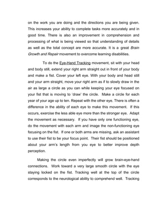 on the work you are doing and the directions you are being given.
This increases your ability to complete tasks more accurately and in
good time. There is also an improvement in comprehension and
processing of what is being viewed so that understanding of details
as well as the total concept are more accurate. It is a great Brain
Growth and Repair movement to overcome learning disabilities.

         To do the Eye-Hand Tracking movement, sit with your head
and body still, extend your right arm straight out in front of your body
and make a fist. Cover your left eye. With your body and head still
and your arm straight, move your right arm as if to slowly draw in the
air as large a circle as you can while keeping your eye focused on
your fist that is moving to ‘draw’ the circle. Make a circle for each
year of your age up to ten. Repeat with the other eye. There is often a
difference in the ability of each eye to make this movement. If this
occurs, exercise the less able eye more than the stronger eye. Adapt
the movement as necessary. If you have only one functioning eye,
do the movement with each arm and image the non-functioning eye
focusing on the fist. If one or both arms are missing, ask an assistant
to use their fist to be your focus point. Their fist should be positioned
about your arm’s length from you eye to better improve depth
perception.

      Making the circle even imperfectly will grow brain-eye-hand
connections. Work toward a very large smooth circle with the eye
staying locked on the fist. Tracking well at the top of the circle
corresponds to the neurological ability to comprehend well. Tracking
 
