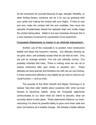 do the movement for yourself because of age, strength, flexibility, or
other limiting factors, someone can do it for you by grasping both
your wrists and making the contact with your thighs. If there is only
one arm, make the contact with the arm available, then move the
opposite shoulder/body toward the opposite thigh and vividly image
the contact taking place. Adapt in any way necessary because this is
a very important movement for coordination of our eyes/brain.

Crosswalk Statements to Assist in an Attitude Adjustment

      Another use of the crosswalk is to position more constructive
beliefs and ideas into long-term memory. Our attitudes develop as
we grow, learn, and probably accept what we are told as truth. (You
are just an average student…You are just naturally clumsy…You
probably inherited that habit…There is nothing more we can do to
restore movement after your stroke or accident…etc.)               These
attitudes we have learned and therefore live with can be very limiting.
A more constructive attitude is very helpful as we work to improve our
visual function --- and our lives.

      The purpose of this Brain Growth and Repair Technique is to
replace ‘less than able’ beliefs about ourselves with ‘what we look
forward to becoming’ beliefs. Using the Crosswalk statements
communicates to our brain what we intend to become, what we
sincerely desire to take place. These statements influence our brain,
instructing it to direct its powerful ability to grow more brain cells and
brain connections as it enables change. We develop a better attitude
 