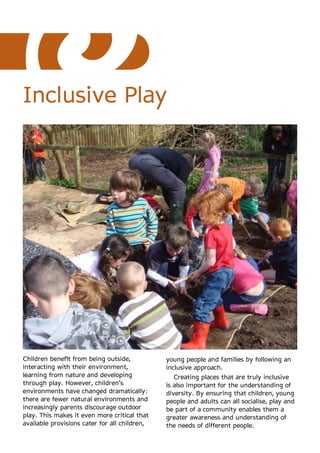 Inclusive Play




Children benefit from being outside,           young people and families by following an
interacting with their environment,            inclusive approach.
learning from nature and developing               Creating places that are truly inclusive
through play. However, children’s              is also important for the understanding of
environments have changed dramatically:        diversity. By ensuring that children, young
there are fewer natural environments and       people and adults can all socialise, play and
increasingly parents discourage outdoor        be part of a community enables them a
play. This makes it even more critical that    greater awareness and understanding of
available provisions cater for all children,   the needs of different people.
 
