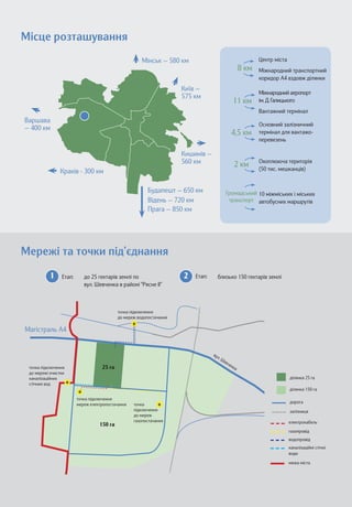 Місце розташування 
Прага — 850 км 
Відень — 720 км 
Мінськ — 580 км 
Київ — 
575 км 
Кишинів — 
560 км 
Будапешт — 650 км 
Краків - 300 км 
Варшава 
— 400 км 
Центр міста 
Міжнародний транспортний коридор A4 вздовж ділянки 
8 км 
11 км 
4,5 км 
2 км 
Громадський транспорт 
Міжнародний аеропорт 
ім. Д. Галицького 
Вантажний термінал 
Основний залізничний 
термінал для вантажо- перевезень 
Охоплююча територія 
(50 тис. мешканців) 
10 міжміських і міських автобусних маршрутів 
Мережі та точки під’єднання 
 
  
    