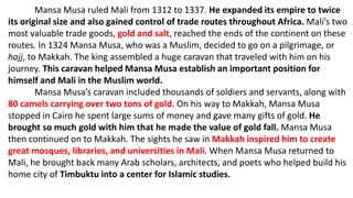 Mansa Musa ruled Mali from 1312 to 1337. He expanded its empire to twice
its original size and also gained control of trade routes throughout Africa. Mali’s two
most valuable trade goods, gold and salt, reached the ends of the continent on these
routes. In 1324 Mansa Musa, who was a Muslim, decided to go on a pilgrimage, or
hajj, to Makkah. The king assembled a huge caravan that traveled with him on his
journey. This caravan helped Mansa Musa establish an important position for
himself and Mali in the Muslim world.
Mansa Musa’s caravan included thousands of soldiers and servants, along with
80 camels carrying over two tons of gold. On his way to Makkah, Mansa Musa
stopped in Cairo he spent large sums of money and gave many gifts of gold. He
brought so much gold with him that he made the value of gold fall. Mansa Musa
then continued on to Makkah. The sights he saw in Makkah inspired him to create
great mosques, libraries, and universities in Mali. When Mansa Musa returned to
Mali, he brought back many Arab scholars, architects, and poets who helped build his
home city of Timbuktu into a center for Islamic studies.
 
