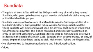 Sundiata
• The griots of West Africa still tell the 700-year-old story of a sickly boy named
Sundiata, who grew up to become a great warrior, defeated a brutal enemy, and
united the Mandinka people.
• Sundiata was one of twelve sons of a Mandinka warrior. Samanguru killed all of
Sundiata’s brothers, but spared the future warrior. Samanguru believed the
young Sundiata was sickly and would soon die anyway. That mistake would lead
to Samanguru’s downfall. The ill child recovered and eventually assembled an
army to confront Samanguru. Sundiata’s forces killed Samanguru and destroyed
his forces in the Battle of Kirina in 1235. Sundiata then became mansa, or king, of
a new empire that we know today as Mali. Mali means “where the king resides.”
• He also worked to improve agriculture and introduced cotton.
• Video
 