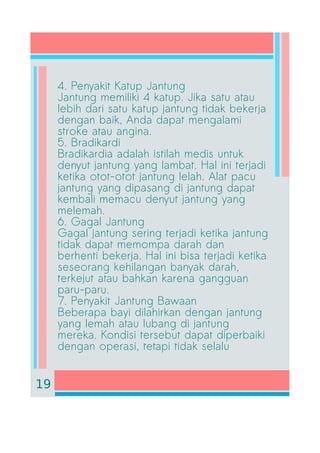 4. Penyakit Katup Jantung
Jantung memiliki 4 katup. Jika satu atau
lebih dari satu katup jantung tidak bekerja
dengan baik, Anda dapat mengalami
stroke atau angina.
5. Bradikardi
Bradikardia adalah istilah medis untuk
denyut jantung yang lambat. Hal ini terjadi
ketika otot-otot jantung lelah. Alat pacu
jantung yang dipasang di jantung dapat
kembali memacu denyut jantung yang
melemah.
6. Gagal Jantung
Gagal jantung sering terjadi ketika jantung
tidak dapat memompa darah dan
berhenti bekerja. Hal ini bisa terjadi ketika
seseorang kehilangan banyak darah,
terkejut atau bahkan karena gangguan
paru-paru.
7. Penyakit Jantung Bawaan
Beberapa bayi dilahirkan dengan jantung
yang lemah atau lubang di jantung
mereka. Kondisi tersebut dapat diperbaiki
dengan operasi, tetapi tidak selalu
19
 