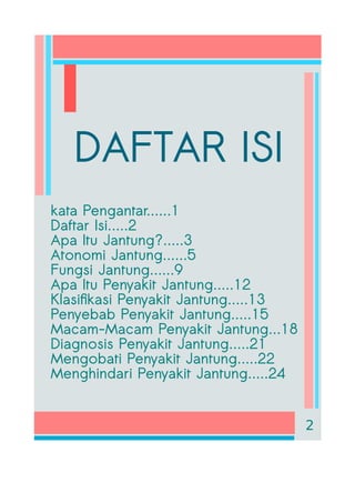 DAFTAR ISI
kata Pengantar......1
Daftar Isi.....2
Apa Itu Jantung?.....3
Atonomi Jantung......5
Fungsi Jantung......9
Apa Itu Penyakit Jantung.....12
Klasifikasi Penyakit Jantung.....13
Penyebab Penyakit Jantung.....15
Macam-Macam Penyakit Jantung...18
Diagnosis Penyakit Jantung.....21
Mengobati Penyakit Jantung.....22
Menghindari Penyakit Jantung.....24
2
 
