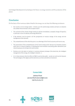  Our country is not an energy isolate - it stocks up on the world energy markets and leans on networks
very widely interconnected in the European stitch?
 The constraint of the climate change involves to operate immediately a complete change of trajectory
in particular in term of sobriety and energy efficiencies.
 A big attention must be gived in all the perspectives of massive storage of the energy and the
management of the demand.
 The competitiveness of the electricity price is an advantage of the French economy and must to stay
 The preservation of the competitiveness of the French energy sector will pass by innovative projects
which lean on research programs, of development and innovation associating public laboratories and
industrial groups and aiming at the world market.
 Positions are to be taken or maintain in numerous domains (storage of the electricity, the intelligent
management of the energy, the intelligent networks …)
 It is in these domains that the efforts of R&D in partnership public - private are and must be favored.
The technologies of the digital and the electronics are there and will be omnipresent.
 