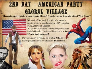 Marzycie o przygodzie w słonecznym Miami? A może zawsze jesteście wierni West Coast?
Nie ważne! Na ten jeden wieczór możecie
zamienić się w kogokolwiek z USA i przeżyć
swój American Dream!
Wszystko dozwolone - możecie być wodzem
indiańskim albo Justinem Bieberem – w końcu
USA to kraj wolności!
Przypominamy o tym, że na Global Village
każdy projekt serwuje wszystkim drineczka!!

 