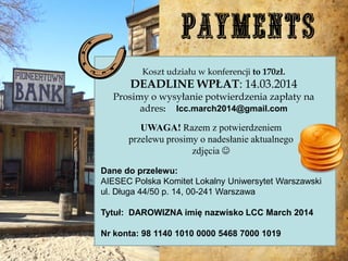 Koszt udziału w konferencji to 170zł.

DEADLINE WPŁAT: 14.03.2014

Prosimy o wysyłanie potwierdzenia zapłaty na
adres: lcc.march2014@gmail.com
UWAGA! Razem z potwierdzeniem
przelewu prosimy o nadesłanie aktualnego
zdjęcia 
Dane do przelewu:
AIESEC Polska Komitet Lokalny Uniwersytet Warszawski
ul. Długa 44/50 p. 14, 00-241 Warszawa
Tytuł: DAROWIZNA imię nazwisko LCC March 2014

Nr konta: 98 1140 1010 0000 5468 7000 1019

 