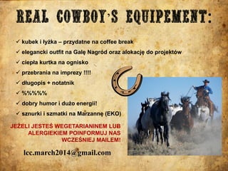 ’
 kubek i łyżka – przydatne na coffee break
 elegancki outfit na Galę Nagród oraz alokację do projektów

 ciepła kurtka na ognisko
 przebrania na imprezy !!!!
 długopis + notatnik

 %%%%%
 dobry humor i dużo energii!
 sznurki i szmatki na Marzannę (EKO)
JEŻELI JESTEŚ WEGETARIANINEM LUB
ALERGIEKIEM POINFORMUJ NAS
WCZEŚNIEJ MAILEM!

lcc.march2014@gmail.com

 