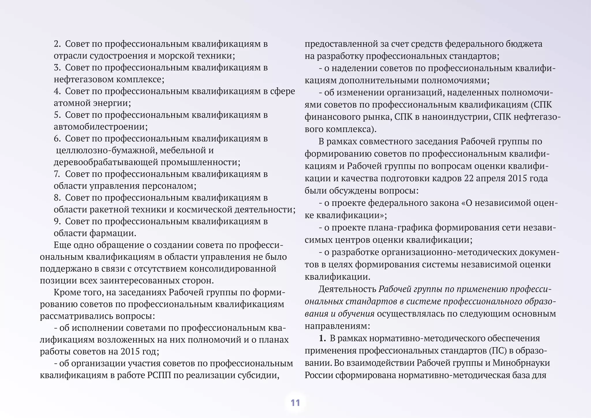 11
2. Совет по профессиональным квалификациям в
отрасли судостроения и морской техники;
3. Совет по профессиональным квалификациям в
нефтегазовом комплексе;
4. Совет по профессиональным квалификациям в сфере
атомной энергии;
5. Совет по профессиональным квалификациям в
автомобилестроении;
6. Совет по профессиональным квалификациям в
целлюлозно-бумажной, мебельной и
деревообрабатывающей промышленности;
7. Совет по профессиональным квалификациям в
области управления персоналом;
8. Совет по профессиональным квалификациям в
области ракетной техники и космической деятельности;
9. Совет по профессиональным квалификациям в
области фармации.
Еще одно обращение о создании совета по професси-
ональным квалификациям в области управления не было
поддержано в связи с отсутствием консолидированной
позиции всех заинтересованных сторон.
Кроме того, на заседаниях Рабочей группы по форми-
рованию советов по профессиональным квалификациям
рассматривались вопросы:
- об исполнении советами по профессиональным ква-
лификациям возложенных на них полномочий и о планах
работы советов на 2015 год;
- об организации участия советов по профессиональным
квалификациям в работе РСПП по реализации субсидии,
предоставленной за счет средств федерального бюджета
на разработку профессиональных стандартов;
- о наделении советов по профессиональным квалифи-
кациям дополнительными полномочиями;
- об изменении организаций, наделенных полномочи-
ями советов по профессиональным квалификациям (СПК
финансового рынка, СПК в наноиндустрии, СПК нефтегазо-
вого комплекса).
В рамках совместного заседания Рабочей группы по
формированию советов по профессиональным квалифи-
кациям и Рабочей группы по вопросам оценки квалифи-
кации и качества подготовки кадров 22 апреля 2015 года
были обсуждены вопросы:
- о проекте федерального закона «О независимой оцен-
ке квалификации»;
- о проекте плана-графика формирования сети незави-
симых центров оценки квалификации;
- о разработке организационно-методических докумен-
тов в целях формирования системы независимой оценки
квалификации.
Деятельность Рабочей группы по применению професси-
ональных стандартов в системе профессионального образо-
вания и обучения осуществлялась по следующим основным
направлениям:
1. В рамках нормативно-методического обеспечения
применения профессиональных стандартов (ПС) в образо-
вании. Во взаимодействии Рабочей группы и Минобрнауки
России сформирована нормативно-методическая база для
 
