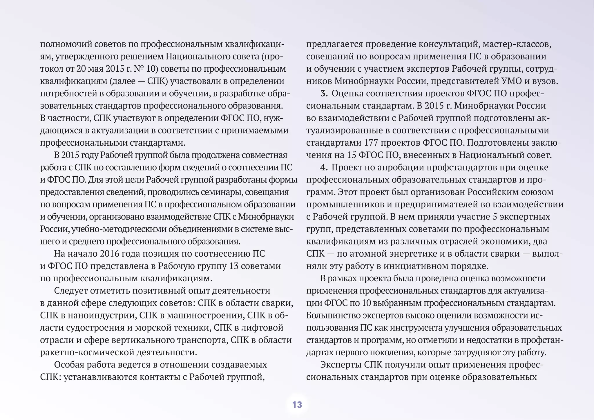 13
полномочий советов по профессиональным квалификаци-
ям, утвержденного решением Национального совета (про-
токол от 20 мая 2015 г. № 10) советы по профессиональным
квалификациям (далее — СПК) участвовали в определении
потребностей в образовании и обучении, в разработке обра-
зовательных стандартов профессионального образования.
В частности, СПК участвуют в определении ФГОС ПО, нуж-
дающихся в актуализации в соответствии с принимаемыми
профессиональными стандартами.
В 2015 году Рабочей группой была продолжена совместная
работа с СПК по составлению форм сведений о соотнесении ПС
и ФГОС ПО.Для этой цели Рабочей группой разработаны формы
предоставления сведений,проводилисьсеминары,совещания
по вопросам применения ПС в профессиональном образовании
и обучении,организовано взаимодействие СПК с Минобрнауки
России,учебно-методическими объединениями в системе выс-
шего и среднего профессионального образования.
На начало 2016 года позиция по соотнесению ПС
и ФГОС ПО представлена в Рабочую группу 13 советами
по профессиональным квалификациям.
Следует отметить позитивный опыт деятельности
в данной сфере следующих советов: СПК в области сварки,
СПК в наноиндустрии, СПК в машиностроении, СПК в об-
ласти судостроения и морской техники, СПК в лифтовой
отрасли и сфере вертикального транспорта, СПК в области
ракетно-космической деятельности.
Особая работа ведется в отношении создаваемых
СПК: устанавливаются контакты с Рабочей группой,
предлагается проведение консультаций, мастер-классов,
совещаний по вопросам применения ПС в образовании
и обучении с участием экспертов Рабочей группы, сотруд-
ников Минобрнауки России, представителей УМО и вузов.
3. Оценка соответствия проектов ФГОС ПО профес-
сиональным стандартам. В 2015 г. Минобрнауки России
во взаимодействии с Рабочей группой подготовлены ак-
туализированные в соответствии с профессиональными
стандартами 177 проектов ФГОС ПО. Подготовлены заклю-
чения на 15 ФГОС ПО, внесенных в Национальный совет.
4. Проект по апробации профстандартов при оценке
профессиональных образовательных стандартов и про-
грамм. Этот проект был организован Российским союзом
промышленников и предпринимателей во взаимодействии
с Рабочей группой. В нем приняли участие 5 экспертных
групп, представленных советами по профессиональным
квалификациям из различных отраслей экономики, два
СПК — по атомной энергетике и в области сварки — выпол-
няли эту работу в инициативном порядке.
В рамках проекта была проведена оценка возможности
применения профессиональных стандартов для актуализа-
ции ФГОС по 10 выбранным профессиональным стандартам.
Большинство экспертов высоко оценили возможности ис-
пользования ПС как инструмента улучшения образовательных
стандартов и программ,но отметили и недостатки в профстан-
дартах первого поколения,которые затрудняют эту работу.
Эксперты СПК получили опыт применения профес-
сиональных стандартов при оценке образовательных
 