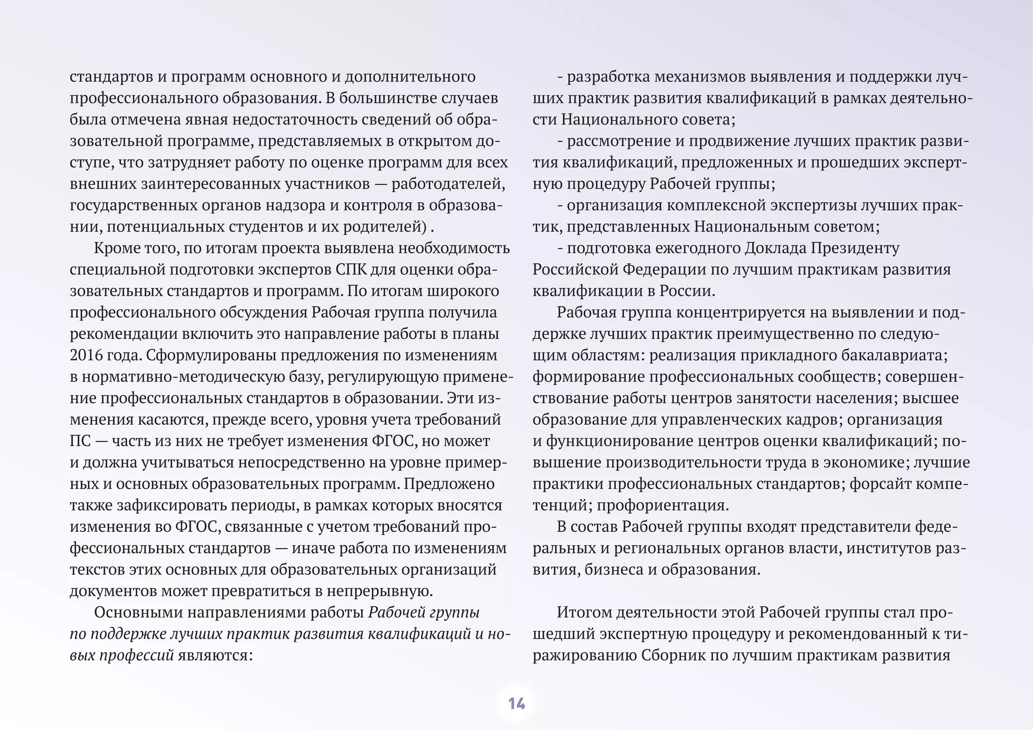 14
стандартов и программ основного и дополнительного
профессионального образования. В большинстве случаев
была отмечена явная недостаточность сведений об обра-
зовательной программе, представляемых в открытом до-
ступе, что затрудняет работу по оценке программ для всех
внешних заинтересованных участников — работодателей,
государственных органов надзора и контроля в образова-
нии, потенциальных студентов и их родителей) .
Кроме того, по итогам проекта выявлена необходимость
специальной подготовки экспертов СПК для оценки обра-
зовательных стандартов и программ. По итогам широкого
профессионального обсуждения Рабочая группа получила
рекомендации включить это направление работы в планы
2016 года. Сформулированы предложения по изменениям
в нормативно-методическую базу, регулирующую примене-
ние профессиональных стандартов в образовании. Эти из-
менения касаются, прежде всего, уровня учета требований
ПС — часть из них не требует изменения ФГОС, но может
и должна учитываться непосредственно на уровне пример-
ных и основных образовательных программ. Предложено
также зафиксировать периоды, в рамках которых вносятся
изменения во ФГОС, связанные с учетом требований про-
фессиональных стандартов — иначе работа по изменениям
текстов этих основных для образовательных организаций
документов может превратиться в непрерывную.
Основными направлениями работы Рабочей группы
по поддержке лучших практик развития квалификаций и но-
вых профессий являются:
- разработка механизмов выявления и поддержки луч-
ших практик развития квалификаций в рамках деятельно-
сти Национального совета;
- рассмотрение и продвижение лучших практик разви-
тия квалификаций, предложенных и прошедших эксперт-
ную процедуру Рабочей группы;
- организация комплексной экспертизы лучших прак-
тик, представленных Национальным советом;
- подготовка ежегодного Доклада Президенту
Российской Федерации по лучшим практикам развития
квалификации в России.
Рабочая группа концентрируется на выявлении и под-
держке лучших практик преимущественно по следую-
щим областям: реализация прикладного бакалавриата;
формирование профессиональных сообществ; совершен-
ствование работы центров занятости населения; высшее
образование для управленческих кадров; организация
и функционирование центров оценки квалификаций; по-
вышение производительности труда в экономике; лучшие
практики профессиональных стандартов; форсайт компе-
тенций; профориентация.
В состав Рабочей группы входят представители феде-
ральных и региональных органов власти, институтов раз-
вития, бизнеса и образования.
Итогом деятельности этой Рабочей группы стал про-
шедший экспертную процедуру и рекомендованный к ти-
ражированию Сборник по лучшим практикам развития
 