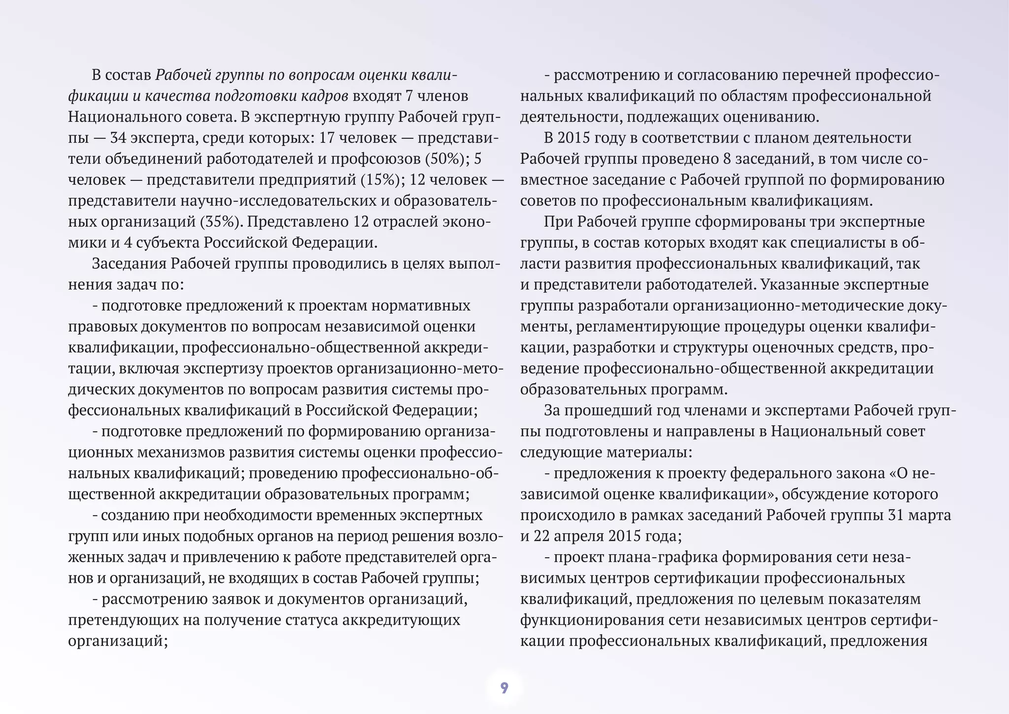 9
В состав Рабочей группы по вопросам оценки квали-
фикации и качества подготовки кадров входят 7 членов
Национального совета. В экспертную группу Рабочей груп-
пы — 34 эксперта, среди которых: 17 человек — представи-
тели объединений работодателей и профсоюзов (50%); 5
человек — представители предприятий (15%); 12 человек —
представители научно-исследовательских и образователь-
ных организаций (35%). Представлено 12 отраслей эконо-
мики и 4 субъекта Российской Федерации.
Заседания Рабочей группы проводились в целях выпол-
нения задач по:
- подготовке предложений к проектам нормативных
правовых документов по вопросам независимой оценки
квалификации, профессионально-общественной аккреди-
тации, включая экспертизу проектов организационно-мето-
дических документов по вопросам развития системы про-
фессиональных квалификаций в Российской Федерации;
- подготовке предложений по формированию организа-
ционных механизмов развития системы оценки профессио-
нальных квалификаций; проведению профессионально-об-
щественной аккредитации образовательных программ;
- созданию при необходимости временных экспертных
групп или иных подобных органов на период решения возло-
женных задач и привлечению к работе представителей орга-
нов и организаций, не входящих в состав Рабочей группы;
- рассмотрению заявок и документов организаций,
претендующих на получение статуса аккредитующих
организаций;
- рассмотрению и согласованию перечней профессио-
нальных квалификаций по областям профессиональной
деятельности, подлежащих оцениванию.
В 2015 году в соответствии с планом деятельности
Рабочей группы проведено 8 заседаний, в том числе со-
вместное заседание с Рабочей группой по формированию
советов по профессиональным квалификациям.
При Рабочей группе сформированы три экспертные
группы, в состав которых входят как специалисты в об-
ласти развития профессиональных квалификаций, так
и представители работодателей. Указанные экспертные
группы разработали организационно-методические доку-
менты, регламентирующие процедуры оценки квалифи-
кации, разработки и структуры оценочных средств, про-
ведение профессионально-общественной аккредитации
образовательных программ.
За прошедший год членами и экспертами Рабочей груп-
пы подготовлены и направлены в Национальный совет
следующие материалы:
- предложения к проекту федерального закона «О не-
зависимой оценке квалификации», обсуждение которого
происходило в рамках заседаний Рабочей группы 31 марта
и 22 апреля 2015 года;
- проект плана-графика формирования сети неза-
висимых центров сертификации профессиональных
квалификаций, предложения по целевым показателям
функционирования сети независимых центров сертифи-
кации профессиональных квалификаций, предложения
 