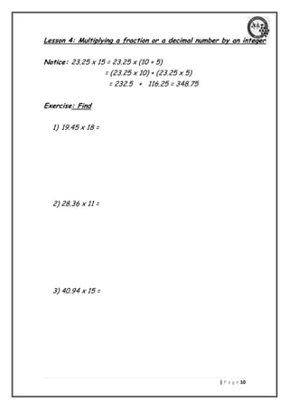 | P a g e 01 
Lesson 4: Multiplying a fraction or a decimal number by an integer 
Notice: 23.25 x 15 = 23.25 x (10 + 5) 
= (23.25 x 10) + (23.25 x 5) 
= 232.5 + 116.25 = 348.75 
Exercise: Find 
1) 19.45 x 18 = 
2) 28.36 x 11 = 
3) 40.94 x 15 = 
 