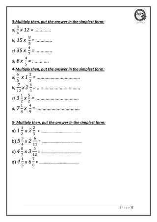 | P a g e 02 
3-Multiply then, put the answer in the simplest form: 
a) x 12 = …………. 
b) 15 x = …………. 
c) 35 x = …………. 
d) 6 x = …………. 
4- Multiply then, put the answer in the simplest form: 
a) x 1 = ……………………………. 
b) x 2 = ……………………………. 
c) 3 x = ……………………………. 
d) 7 x = ……………………………. 
5- Multiply then, put the answer in the simplest form: 
a) 1 x 2 = …………………………………… 
b) 5 x 2 = …………………………………… 
c) 4 x 3 = …………………………………… 
d) 4 x 6 = …………………………………… 
 