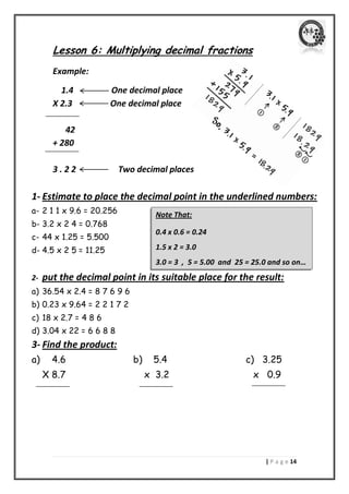 | P a g e 04 
Lesson 6: Multiplying decimal fractions 
Example: 
1.4 One decimal place 
X 2.3 One decimal place 
42 
+ 280 
3 . 2 2 Two decimal places 
1- Estimate to place the decimal point in the underlined numbers: 
a- 2 1 1 x 9.6 = 20.256 
b- 3.2 x 2 4 = 0.768 
c- 44 x 1.25 = 5.500 
d- 4.5 x 2 5 = 11.25 
2- put the decimal point in its suitable place for the result: 
a) 36.54 x 2.4 = 8 7 6 9 6 
b) 0.23 x 9.64 = 2 2 1 7 2 
c) 18 x 2.7 = 4 8 6 
d) 3.04 x 22 = 6 6 8 8 
3- Find the product: 
a) 4.6 b) 5.4 c) 3.25 
X 8.7 x 3.2 x 0.9 
Note That: 
0.4 x 0.6 = 0.24 
1.5 x 2 = 3.0 
3.0 = 3 , 5 = 5.00 and 25 = 25.0 and so on… …  