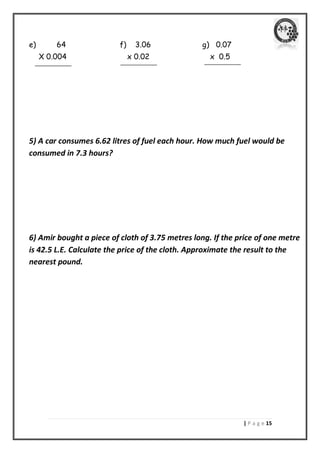 | P a g e 05 
e) 64 f) 3.06 g) 0.07 
X 0.004 x 0.02 x 0.5 
5) A car consumes 6.62 litres of fuel each hour. How much fuel would be consumed in 7.3 hours? 
6) Amir bought a piece of cloth of 3.75 metres long. If the price of one metre is 42.5 L.E. Calculate the price of the cloth. Approximate the result to the nearest pound. 
 
