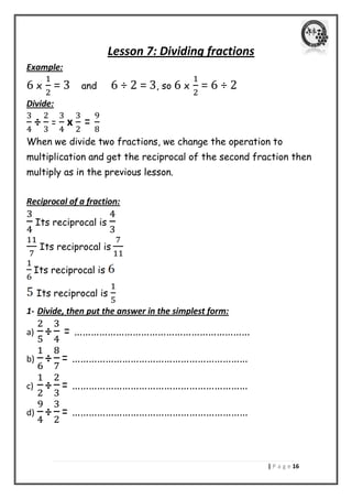 | P a g e 06 
Lesson 7: Dividing fractions 
Example: 
6 x = 3 and 6 ÷ 2 = 3, so 6 x = 6 ÷ 2 
Divide: 
÷ = x = 
When we divide two fractions, we change the operation to multiplication and get the reciprocal of the second fraction then multiply as in the previous lesson. 
Reciprocal of a fraction: 
Its reciprocal is 
Its reciprocal is 
Its reciprocal is 
Its reciprocal is 
1- Divide, then put the answer in the simplest form: 
a) ÷ = ……………………………………………………… 
b) ÷ = ……………………………………………………… 
c) ÷ = ……………………………………………………… 
d) ÷ = ……………………………………………………… 
 