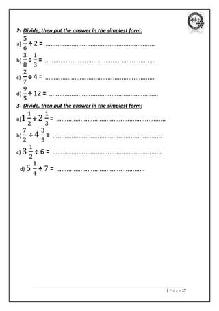 | P a g e 07 
2- Divide, then put the answer in the simplest form: 
a) ÷ 2 = ……………………………………………………… 
b) ÷ = ……………………………………………………… 
c) ÷ 4 = ……………………………………………………… 
d) ÷ 12 = ……………………………………………………… 
3- Divide, then put the answer in the simplest form: 
a) ÷ 2 = ……………………………………………………… 
b) ÷ 4 = ……………………………………………………… 
c) 3 ÷ 6 = ……………………………………………………… 
d) 5 ÷ 7 = …………………………………………… 
 
