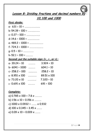 | P a g e 08 
Lesson 8: Dividing fractions and decimal numbers by 10,100 and 1000 
First: divide: 
a- 631 ÷ 10 = ……………………… 
b- 54.39 ÷ 100 = ………………… 
c- 0.27 ÷ 100 = …………………… 
d- 14.6 ÷ 1000 = ………………… 
e- 489.2 ÷ 1000 = …………………… 
f- 724.3 ÷ 1000 = …………………… 
g- 0.5 ÷ 10 = ……………… 
h- 52.1 ÷ 100 = ………… 
Second: put the suitable sign: (< , = , or >) : 
a- 39.24 ÷ 10 ………… 3.924 ÷ 10 
b- 6041 ÷ 1000 ………… 604.1 ÷ 10 
c- 258.2 ÷ 100 …………… 258.2 ÷ 10 
a- 8.951 x 100 …………… 89.51 x 100 
b- 73.20 x 10 …………… 7.320 ÷ 10 
c- 0.691 x 100 ………… 691 ÷ 100 
Complete: 
a) 0.785 x 100 = 7.8 x ………… 
b) 1.56 x 10 = 0.156 x ………… 
c) 1000 x 0.0932 = ……… x 0.932 
d) 100 x 0.345 = 3.45 x ……… 
e) 0.09 x 10 = 0.009 x ……… 
 