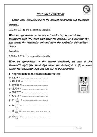 | P a g e 2 
Unit one: Fractions 
Lesson one: Approximating to the nearest hundredths and thousands 
Example 1: 
5.972 ≃ 5.97 to the nearest hundredth. 
When we approximate to the nearest hundredth, we look at the 
thousandth digit (the third digit after the decimal). If it less than (5), 
just cancel the thousandth digit and leave the hundredth digit without 
change. 
Example 2: 
3.968 ≃ 3.97 to the nearest hundredth. 
When we approximate to the nearest hundredth, we look at the 
thousandth digit (the third digit after the decimal).if it (5) or more 
cancel the thousandth digit and add one to the hundredth. 
1- Approximate to the nearest hundredths: 
a- 6.809 ≃ ………………………………..… 
b- 901.234 ≃ ……………………………….. 
c- 39.655 ≃ ………………………………… 
d- 16.720 ≃ ………………………………… 
e- 200.267 ≃ ………………………………. 
f- 43.812 ≃ …………………………………. 
g- 24 3 
1000 
≃ ………………………………… 
h- 64 2 
250 
≃ ...………………………………... 
i- 51 7 
500 
≃ ……………………………………. 
j- 85 1 
200 
≃ …………………………………... 
 