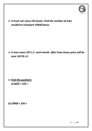 | P a g e 21 
2- A truck can carry 162 boxes. Find the number of trips needed to transport 19440 boxes. 
3- A man saves 337 L.E. each month. After how many years will be save 16176 L.E. 
4- Find the quotient: 
a) 3825 ÷ 225 = 
b) 19968 ÷ 256 = 
 