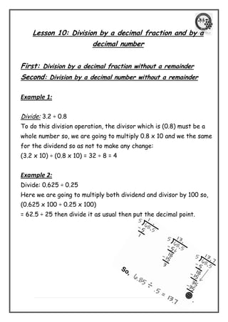| P a g e 20 
Lesson 10: Division by a decimal fraction and by a decimal number 
First: Division by a decimal fraction without a remainder 
Second: Division by a decimal number without a remainder 
Example 1: 
Divide: 3.2 ÷ 0.8 
To do this division operation, the divisor which is (0.8) must be a whole number so, we are going to multiply 0.8 x 10 and we the same for the dividend so as not to make any change: 
(3.2 x 10) ÷ (0.8 x 10) = 32 ÷ 8 = 4 
Example 2: 
Divide: 0.625 ÷ 0.25 
Here we are going to multiply both dividend and divisor by 100 so, 
(0.625 x 100 ÷ 0.25 x 100) 
= 62.5 ÷ 25 then divide it as usual then put the decimal point. 
 