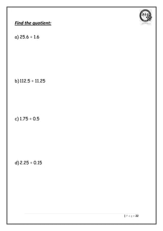 | P a g e 22 
Find the quotient: 
a) 25.6 ÷ 1.6 
b) 112.5 ÷ 11.25 
c) 1.75 ÷ 0.5 
d) 2.25 ÷ 0.15 
 