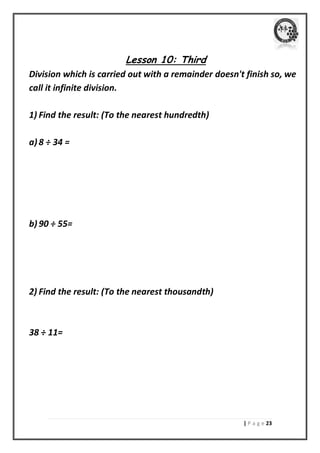 | P a g e 23 
Lesson 10: Third 
Division which is carried out with a remainder doesn't finish so, we call it infinite division. 
1) Find the result: (To the nearest hundredth) 
a) 8 ÷ 34 = 
b) 90 ÷ 55= 
2) Find the result: (To the nearest thousandth) 
38 ÷ 11= 
 