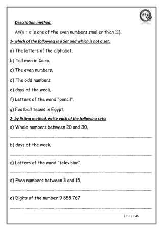 | P a g e 25 
Description method: 
A={x : x is one of the even numbers smaller than 11}. 
1- which of the following is a Set and which is not a set: 
a) The letters of the alphabet. 
b) Tall men in Cairo. 
c) The even numbers. 
d) The odd numbers. 
e) days of the week. 
f) Letters of the word "pencil". 
g) Football teams in Egypt. 
2- by listing method, write each of the following sets: 
a) Whole numbers between 20 and 30. 
……………………………………………………………………………………………………………………………… 
b) days of the week. 
……………………………………………………………………………………………………………………………… 
c) Letters of the word "television". 
……………………………………………………………………………………………………………………………… 
d) Even numbers between 3 and 15. 
……………………………………………………………………………………………………………………………… 
e) Digits of the number 9 858 767 
………………………………………………………………………………………………………………………………  