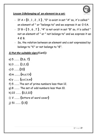 | P a g e 27 
Lesson 3:Belonging of an element to a set: 
- If A = {0 , 1 , 2 , 3 } , "0" is exist in set "A" so, it's called " an element of " or "belongs to" and we express it as: 0 ∈A. 
- If B = { 5 , 6 , 7 } , "4" is not exist in set "B" so, it's called " not an element of " or " not belongs to" and we express it as: 4 ∉ B. 
- So, the relation between an element and a set expressed by: belongs to "∈" or not belongs to "∉". 
1) Put the suitable sign:(∈or∉): 
a) 5 ……… {5,6, 7} 
b) 3 ……… {1,2,3} 
c) 0 ………{10} 
d) m .........{m,a,t,h} 
e) y ……… {y,e,l,o,w} 
f) 5 ………The set of prime numbers less than 12. 
g) 8 ……… The set of odd numbers less than 10. 
h) 22 ……… {0,2,22} 
i) V ……… {letters of word cover} 
j) 51 ……… {1,5} 
 