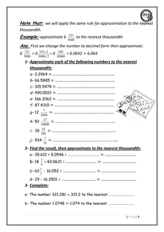 | P a g e 3 
Note that: we will apply the same rule for approximation to the nearest 
thousandth. 
Example: approximate 6 321 
5000 
to the nearest thousandth. 
Ans. First we change the number to decimal form then approximate. 
6 321 
5000 
= 6 321 2 
5000 2 
x 
x 
= 6 642 
10000 
= 6.0642 ≃ 6.064 
1- Approximate each of the following numbers to the nearest 
thousandth: 
a- 2.2964 ≃ ……………………………………………….. 
b- 66.5885 ≃ ……………………………………………… 
c- 315.5478 ≃ …………………………………………….. 
d- 490.0021 ≃ …………………………………………….. 
e- 166.2062 ≃ ……………………………………………. 
f- 87.4310 ≃ ……………………………………………… 
g- 12 7 
5000 
≃ ………………………………………………. 
h- 52 27 
10000 
≃ ……………………………………………… 
i- 35 18 
100 
≃ …………………………………………………. 
j- 934 7 
10 
≃ …………………………………………………... 
2- Find the result, then approximate to the nearest thousandth: 
a- 35.621 + 5.0546 = ……………………………… ≃ ………………………. 
b- 18 3 
4 
+ 83.0621 = ………………………. ≃ …………………………. 
c- 62 1 
2 
- 16.052 = ………………………… ≃ …………………………. 
d- 29 – 16.2501 = …………………………. ≃ ………………………….. 
3- Complete: 
a- The number 321.281 ≃ 321.2 to the nearest ………………………… 
b- The number 1.0748 ≃ 1.074 to the nearest ………………………… 
 