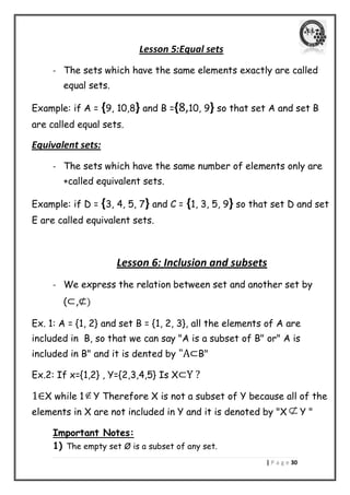 | P a g e 31 
Lesson 5:Equal sets 
- The sets which have the same elements exactly are called 
equal sets. 
Example: if A = {9, 10,8} and B ={8,10, 9} so that set A and set B 
are called equal sets. 
Equivalent sets: 
- The sets which have the same number of elements only are 
+called equivalent sets. 
Example: if D = {3, 4, 5, 7} and C = {1, 3, 5, 9} so that set D and set 
E are called equivalent sets. 
Lesson 6: Inclusion and subsets 
- We express the relation between set and another set by 
(⊂,⊄) 
Ex. 1: A = {1, 2} and set B = {1, 2, 3}, all the elements of A are 
included in B, so that we can say "A is a subset of B" or" A is 
included in B" and it is dented by "A⊂B" 
Ex.2: If x={1,2} , Y={2,3,4,5} Is X⊂Y ? 
1∈X while 1Y Therefore X is not a subset of Y because all of the 
elements in X are not included in Y and it is denoted by "X  Y " 
Important Notes: 
1) The empty set Ø is a subset of any set. 
 
