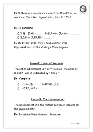 | P a g e 33 
2) If there are no common elements in X and Y so, we say X and Y are two disjoint sets , then X Y= 
Ex 1: Complete 
a) {1,3} {3,4} =………. b) {1,2,4} {2,4,6} =……………… 
c) {2,5,8} {4,25,35} =………….. 
Ex 2: If X={1,2,3} , Y={2,3,5,6} and Z={1,2,5} Represent each of X,Y,Z using a Venn diagram 
Lesson8: Union of two sets 
The set of all elements in X or Y is called the union of X and Y , and it is denoted by " X Y " 
Ex: Complete 
a) {1} {5}=……… b) {2,5} {2,7} 
c) {2,4,6} =…………….. 
Lesson9: The Universal set 
The universal set U is the mother set which includes all the given subsets. 
Ex: By using a Venn diagram , Represent 
 